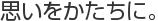 思いをかたちに。