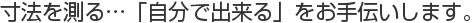 寸法を測る…「自分で出来る」をお手伝いします。